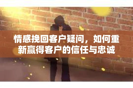 情感挽回客户疑问，如何重新赢得客户的信任与忠诚