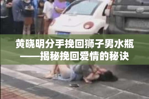 黄晓明分手挽回狮子男水瓶——揭秘挽回爱情的秘诀