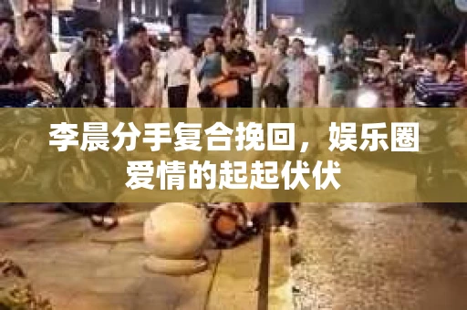 李晨分手复合挽回，娱乐圈爱情的起起伏伏