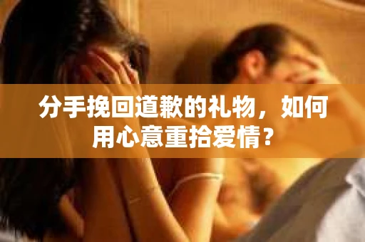 分手挽回道歉的礼物，如何用心意重拾爱情？