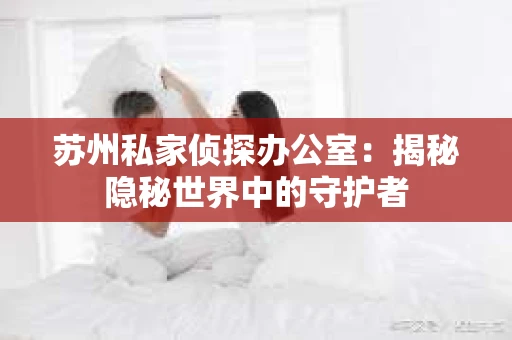 苏州私家侦探办公室:揭秘隐秘世界中的守护者 苏州私家侦探办公室:揭秘隐秘世界中的守护者