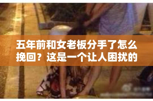 五年前和女老板分手了怎么挽回？这是一个让人困扰的问题，但并非无解。在本文中，我们将探讨如何挽回与女老板的关系，重拾往日的美好