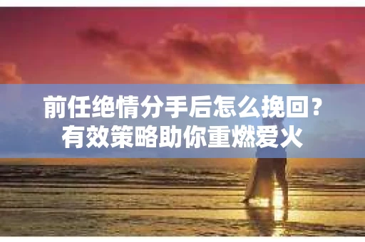 前任绝情分手后怎么挽回？有效策略助你重燃爱火