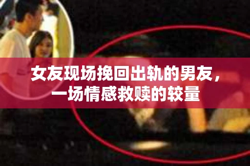 女友现场挽回出轨的男友，一场情感救赎的较量