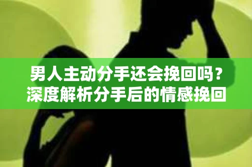 男人主动分手还会挽回吗？深度解析分手后的情感挽回