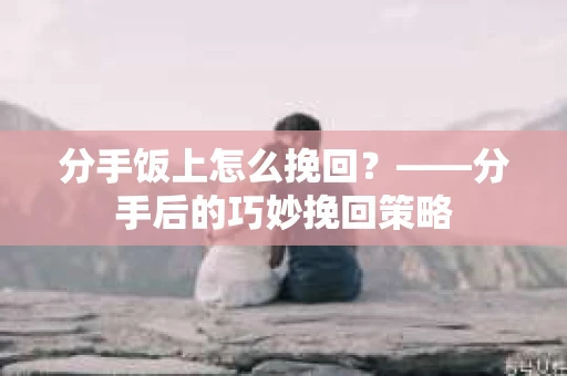 分手饭上怎么挽回？——分手后的巧妙挽回策略