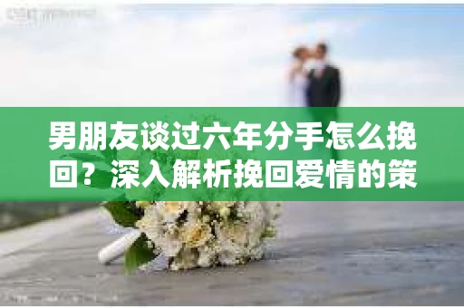男朋友谈过六年分手怎么挽回？深入解析挽回爱情的策略
