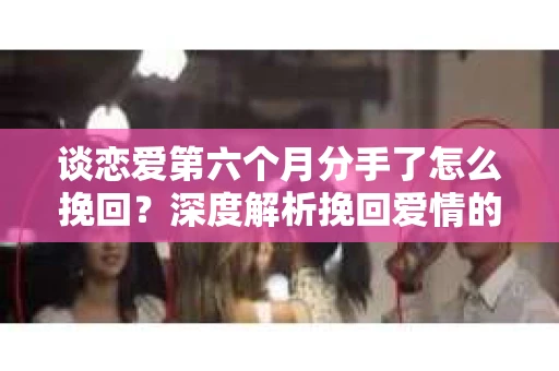 谈恋爱第六个月分手了怎么挽回？深度解析挽回爱情的策略