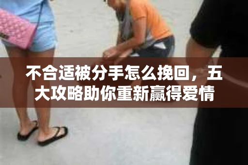不合适被分手怎么挽回，五大攻略助你重新赢得爱情