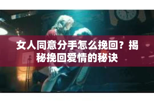 女人同意分手怎么挽回？揭秘挽回爱情的秘诀