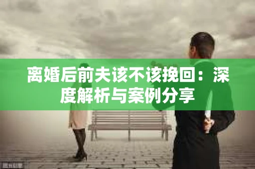 离婚后前夫该不该挽回：深度解析与案例分享