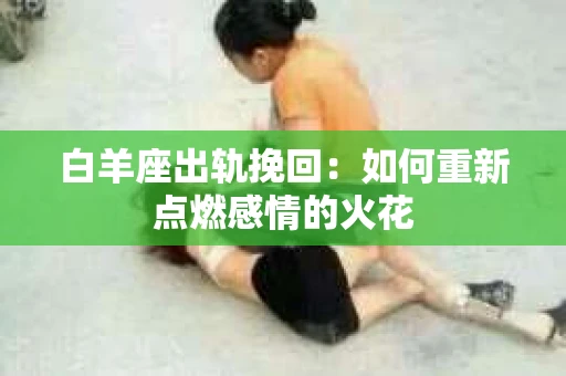 白羊座出轨挽回：如何重新点燃感情的火花