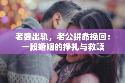 老婆出轨，老公拼命挽回：一段婚姻的挣扎与救赎