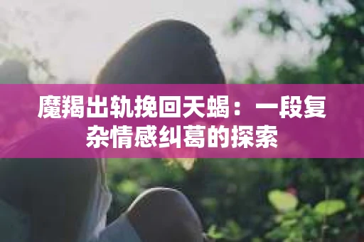魔羯出轨挽回天蝎：一段复杂情感纠葛的探索