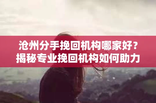 沧州分手挽回机构哪家好？揭秘专业挽回机构如何助力重燃爱情之火