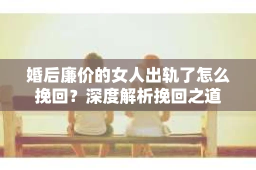 婚后廉价的女人出轨了怎么挽回？深度解析挽回之道