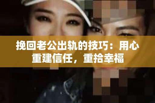 挽回老公出轨的技巧：用心重建信任，重拾幸福