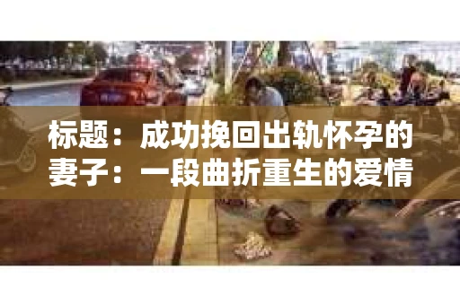 标题：成功挽回出轨怀孕的妻子：一段曲折重生的爱情故事