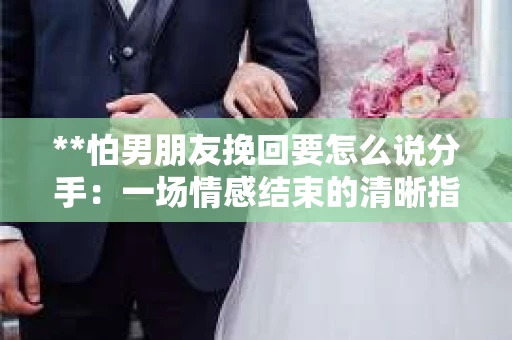 **怕男朋友挽回要怎么说分手：一场情感结束的清晰指引**