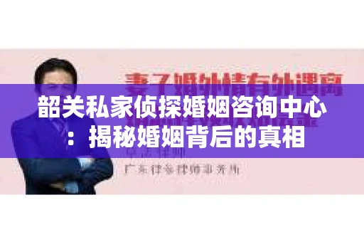 韶关私家侦探婚姻咨询中心：揭秘婚姻背后的真相