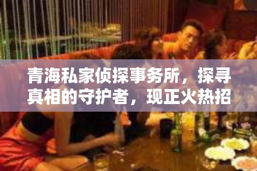 青海私家侦探事务所，探寻真相的守护者，现正火热招聘中！