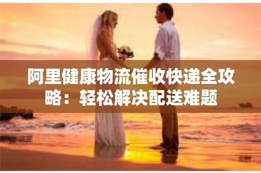 阿里健康物流催收快递全攻略：轻松解决配送难题