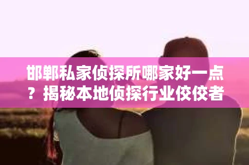 邯郸私家侦探所哪家好一点？揭秘本地侦探行业佼佼者