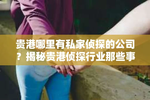 贵港哪里有私家侦探的公司？揭秘贵港侦探行业那些事儿