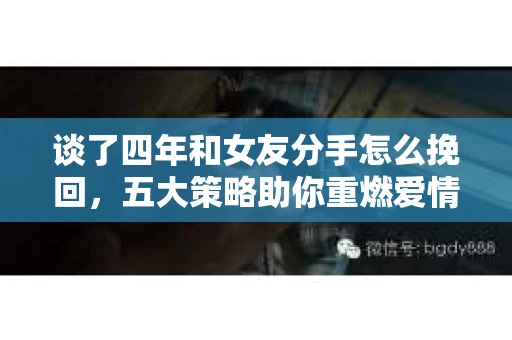 谈了四年和女友分手怎么挽回，五大策略助你重燃爱情火花