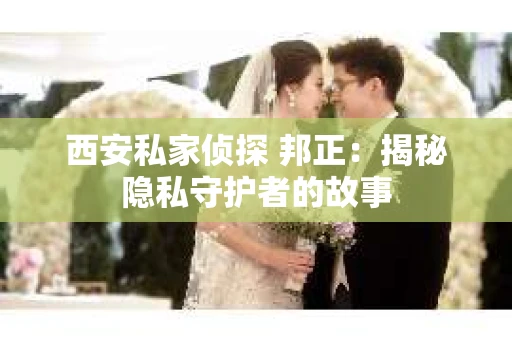 西安私家侦探 邦正：揭秘隐私守护者的故事