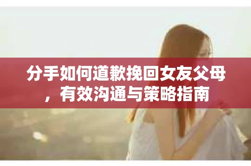 分手如何道歉挽回女友父母，有效沟通与策略指南
