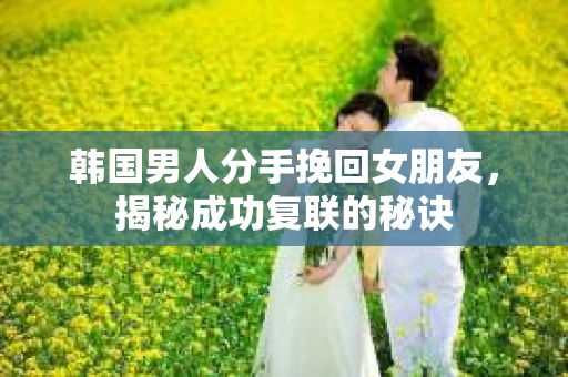 韩国男人分手挽回女朋友，揭秘成功复联的秘诀