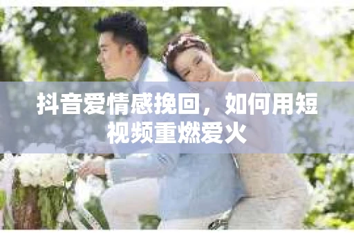 抖音爱情感挽回，如何用短视频重燃爱火