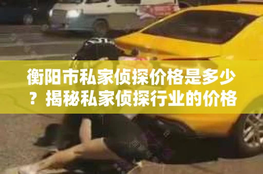 衡阳市私家侦探价格是多少？揭秘私家侦探行业的价格之谜