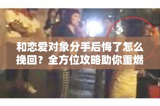 和恋爱对象分手后悔了怎么挽回？全方位攻略助你重燃爱火