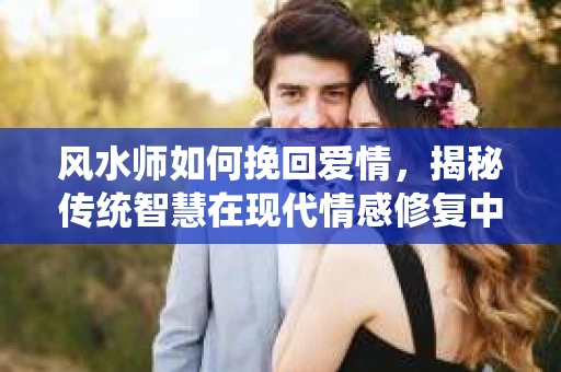 风水师如何挽回爱情，揭秘传统智慧在现代情感修复中的应用